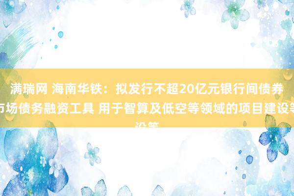 满瑞网 海南华铁：拟发行不超20亿元银行间债券市场债务融资工具 用于智算及低空等领域的项目建设等