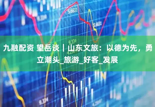 九融配资 望岳谈｜山东文旅：以德为先，勇立潮头_旅游_好客_发展