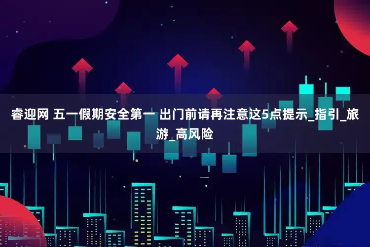 睿迎网 五一假期安全第一 出门前请再注意这5点提示_指引_旅游_高风险