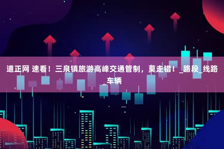 道正网 速看！三泉镇旅游高峰交通管制，莫走错！_路段_线路_车辆