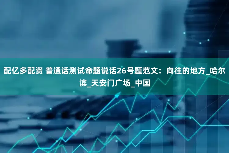 配亿多配资 普通话测试命题说话26号题范文：向往的地方_哈尔滨_天安门广场_中国
