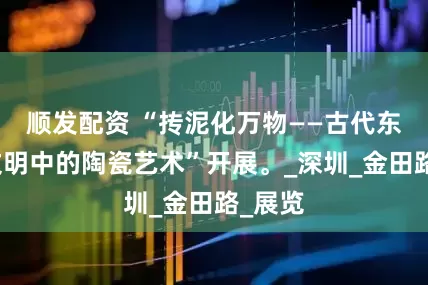 顺发配资 “抟泥化万物——古代东西方文明中的陶瓷艺术”开展。_深圳_金田路_展览