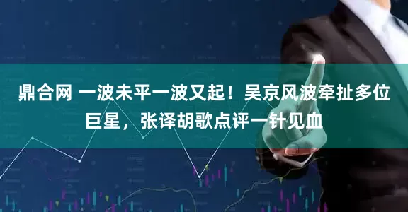 鼎合网 一波未平一波又起！吴京风波牵扯多位巨星，张译胡歌点评一针见血