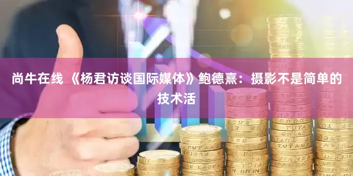 尚牛在线 《杨君访谈国际媒体》鲍德熹：摄影不是简单的技术活
