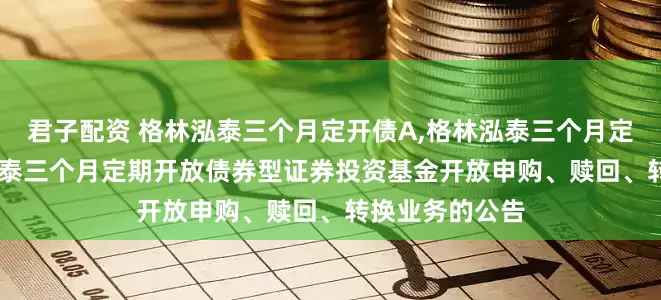 君子配资 格林泓泰三个月定开债A,格林泓泰三个月定开债C: 格林泓泰三个月定期开放债券型证券投资基金开放申购、赎回、转换业务的公告