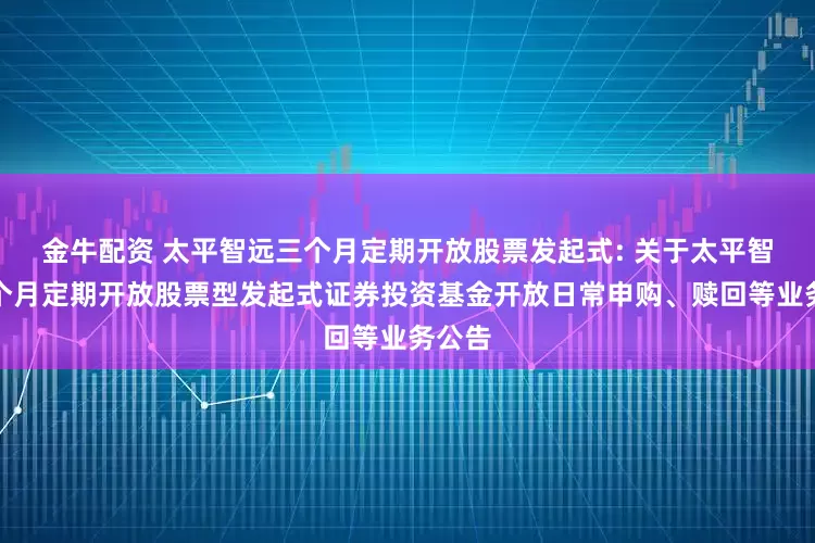 金牛配资 太平智远三个月定期开放股票发起式: 关于太平智远三个月定期开放股票型发起式证券投资基金开放日常申购、赎回等业务公告