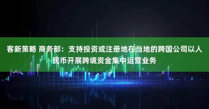 客新策略 商务部：支持投资或注册地在当地的跨国公司以人民币开展跨境资金集中运营业务