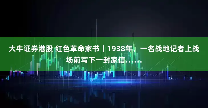 大牛证券港股 红色革命家书｜1938年，一名战地记者上战场前写下一封家信……