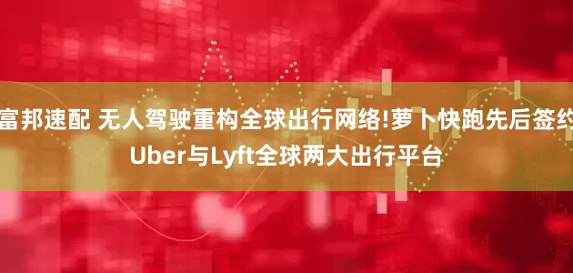 富邦速配 无人驾驶重构全球出行网络!萝卜快跑先后签约Uber与Lyft全球两大出行平台