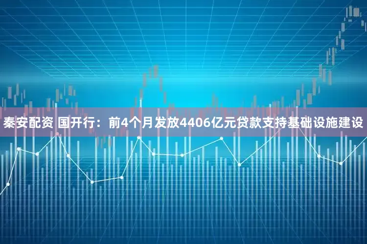 秦安配资 国开行：前4个月发放4406亿元贷款支持基础设施建设